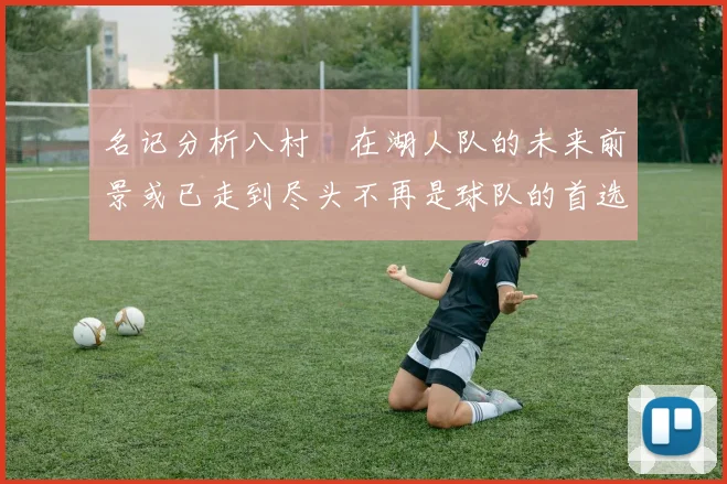 名记分析八村塁在湖人队的未来前景或已走到尽头不再是球队的首选目标