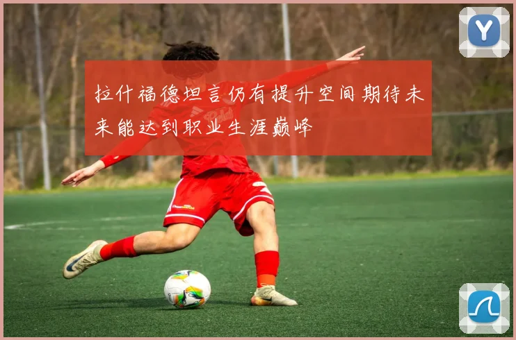 拉什福德坦言仍有提升空间期待未来能达到职业生涯巅峰