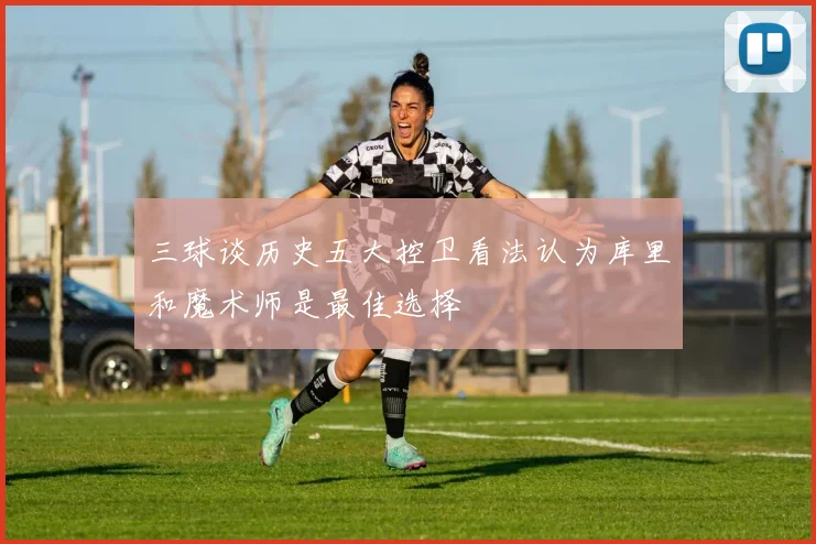 三球谈历史五大控卫看法认为库里和魔术师是最佳选择
