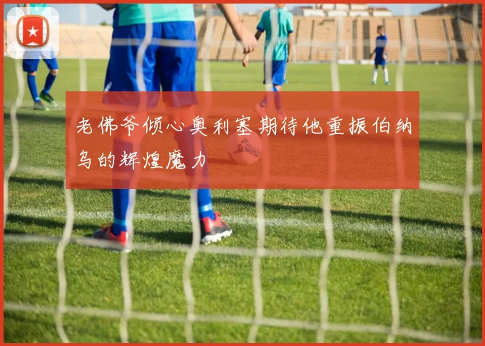 老佛爷倾心奥利塞期待他重振伯纳乌的辉煌魔力