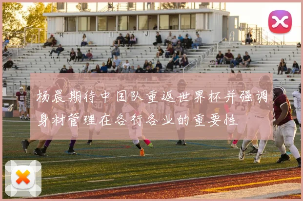 杨晨期待中国队重返世界杯并强调身材管理在各行各业的重要性
