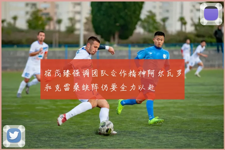 宿茂臻强调团队合作精神阿尔瓦罗和克雷桑缺阵仍要全力以赴