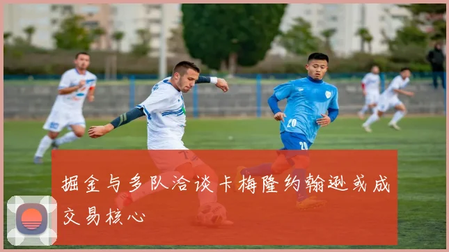 掘金与多队洽谈卡梅隆约翰逊或成交易核心
