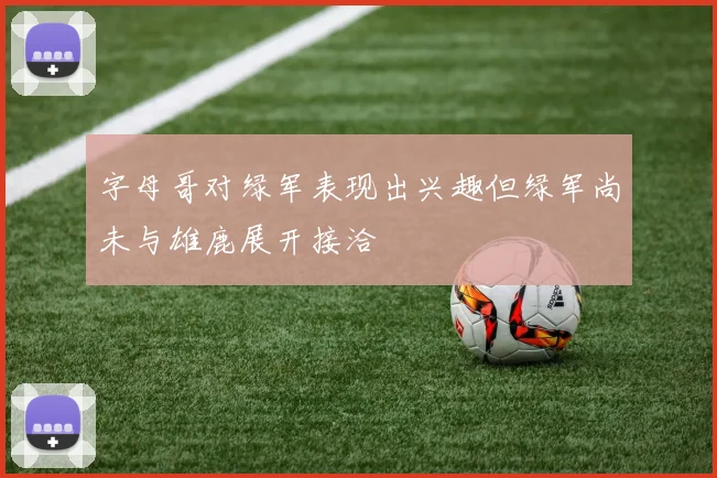 字母哥对绿军表现出兴趣但绿军尚未与雄鹿展开接洽