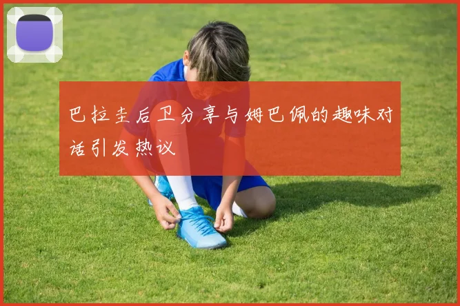 巴拉圭后卫分享与姆巴佩的趣味对话引发热议