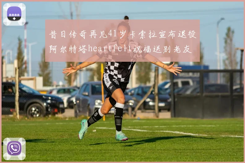 昔日传奇再见41岁卡索拉宣布退役阿尔特塔heartfelt祝福送别老友