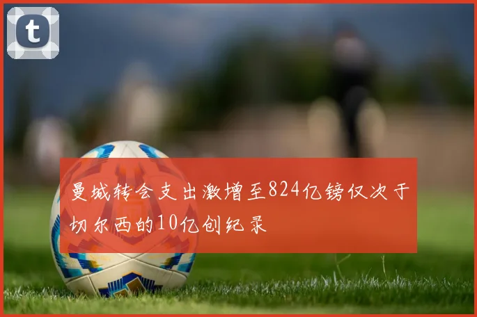 曼城转会支出激增至824亿镑仅次于切尔西的10亿创纪录