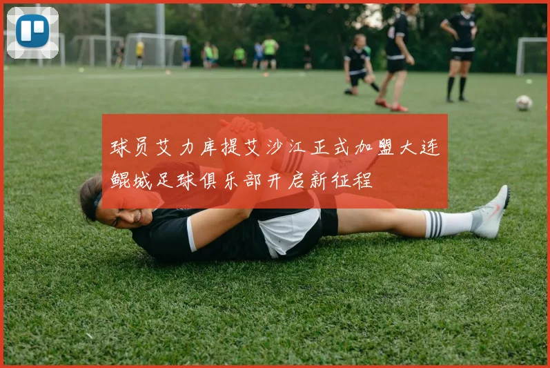 球员艾力库提艾沙江正式加盟大连鲲城足球俱乐部开启新征程