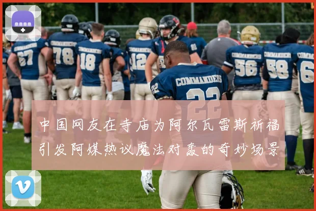 中国网友在寺庙为阿尔瓦雷斯祈福引发阿媒热议魔法对轰的奇妙场景