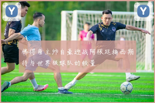 佛得角主帅自豪迎战阿根廷梅西期待与世界级球队的较量