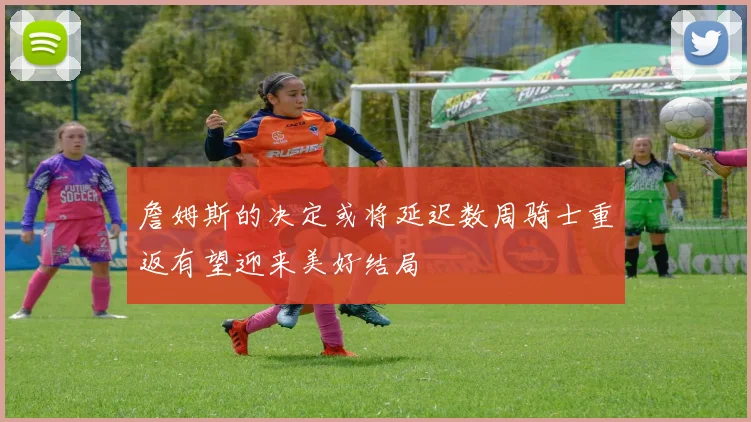 詹姆斯的决定或将延迟数周骑士重返有望迎来美好结局