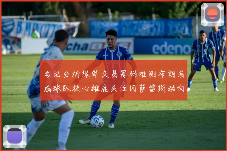 名记分析绿军交易筹码难测布朗或成球队核心雄鹿关注冈萨雷斯动向