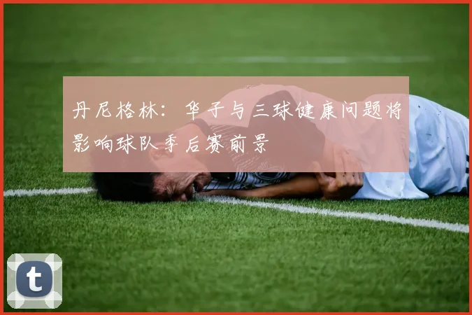 丹尼格林：华子与三球健康问题将影响球队季后赛前景