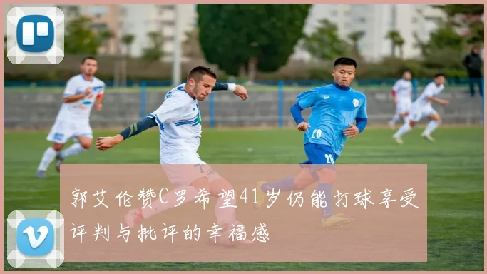 郭艾伦赞C罗希望41岁仍能打球享受评判与批评的幸福感