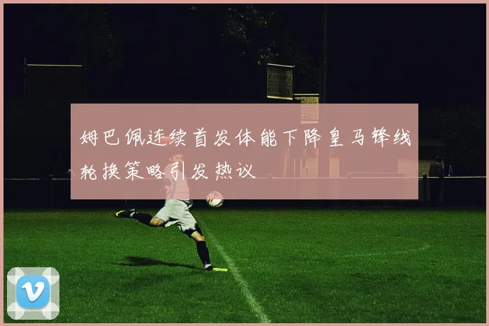 姆巴佩连续首发体能下降皇马锋线轮换策略引发热议