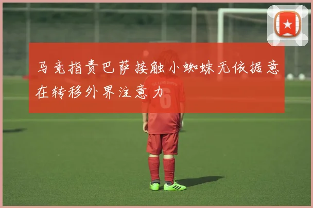 马竞指责巴萨接触小蜘蛛无依据意在转移外界注意力